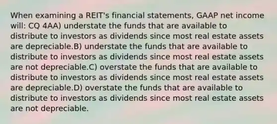 When examining a REIT's financial statements, GAAP net income will: CQ 4AA) understate the funds that are available to distribute to investors as dividends since most real estate assets are depreciable.B) understate the funds that are available to distribute to investors as dividends since most real estate assets are not depreciable.C) overstate the funds that are available to distribute to investors as dividends since most real estate assets are depreciable.D) overstate the funds that are available to distribute to investors as dividends since most real estate assets are not depreciable.