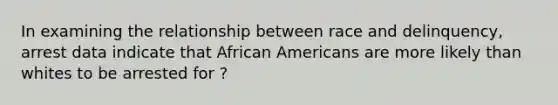 In examining the relationship between race and delinquency, arrest data indicate that African Americans are more likely than whites to be arrested for ?