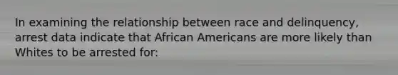 In examining the relationship between race and delinquency, arrest data indicate that African Americans are more likely than Whites to be arrested for: