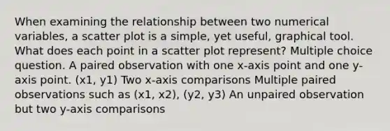 When examining the relationship between two numerical variables, a scatter plot is a simple, yet useful, graphical tool. What does each point in a scatter plot represent? Multiple choice question. A paired observation with one x-axis point and one y-axis point. (x1, y1) Two x-axis comparisons Multiple paired observations such as (x1, x2), (y2, y3) An unpaired observation but two y-axis comparisons