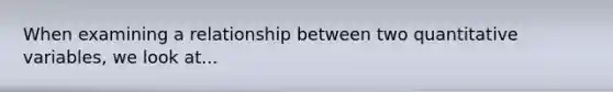 When examining a relationship between two quantitative variables, we look at...