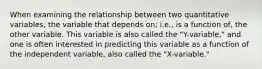 When examining the relationship between two quantitative variables, the variable that depends on; i.e., is a function of, the other variable. This variable is also called the "Y-variable," and one is often interested in predicting this variable as a function of the independent variable, also called the "X-variable."