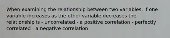 When examining the relationship between two variables, if one variable increases as the other variable decreases the relationship is - uncorrelated - a positive correlation - perfectly correlated - a negative correlation