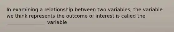 In examining a relationship between two variables, the variable we think represents the outcome of interest is called the ________________ variable