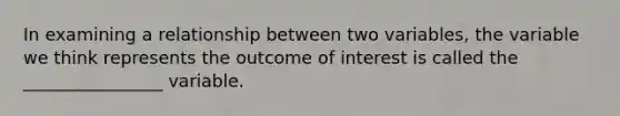 In examining a relationship between two variables, the variable we think represents the outcome of interest is called the ________________ variable.