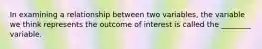 In examining a relationship between two variables, the variable we think represents the outcome of interest is called the ________ variable.