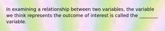 In examining a relationship between two variables, the variable we think represents the outcome of interest is called the ________ variable.