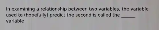 In examining a relationship between two variables, the variable used to (hopefully) predict the second is called the ______ variable