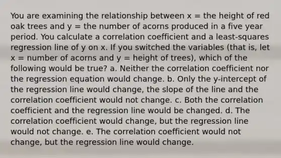 You are examining the relationship between x = the height of red oak trees and y = the number of acorns produced in a five year period. You calculate a correlation coefficient and a least-squares regression line of y on x. If you switched the variables (that is, let x = number of acorns and y = height of trees), which of the following would be true? a. Neither the correlation coefficient nor the regression equation would change. b. Only the y-intercept of the regression line would change, the slope of the line and the correlation coefficient would not change. c. Both the correlation coefficient and the regression line would be changed. d. The correlation coefficient would change, but the regression line would not change. e. The correlation coefficient would not change, but the regression line would change.