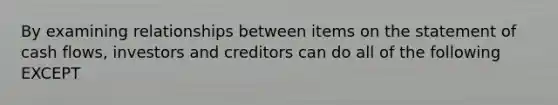 By examining relationships between items on the statement of cash flows, investors and creditors can do all of the following EXCEPT