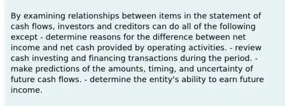 By examining relationships between items in the statement of <a href='https://www.questionai.com/knowledge/kXoqoBRFeQ-cash-flow' class='anchor-knowledge'>cash flow</a>s, investors and creditors can do all of the following except - determine reasons for the difference between net income and net cash provided by operating activities. - review cash investing and financing transactions during the period. - make predictions of the amounts, timing, and uncertainty of future cash flows. - determine the entity's ability to earn future income.