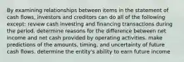 By examining relationships between items in the statement of cash flows, investors and creditors can do all of the following except: review cash investing and financing transactions during the period. determine reasons for the difference between net income and net cash provided by operating activities. make predictions of the amounts, timing, and uncertainty of future cash flows. determine the entity's ability to earn future income