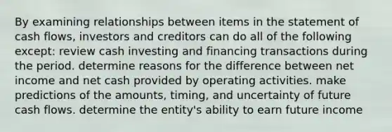 By examining relationships between items in the statement of cash flows, investors and creditors can do all of the following except: review cash investing and financing transactions during the period. determine reasons for the difference between net income and net cash provided by operating activities. make predictions of the amounts, timing, and uncertainty of future cash flows. determine the entity's ability to earn future income