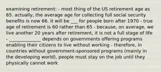 examining retirement: - most thing of the US retirement age as 65. actually, the average age for collecting full social security benefits is now 66. it will be ___ for people born after 1970 - true age of retirement is 60 rather than 65 - because, on average, we live another 20 years after retirement, it is not a full stage of life - ______________ depends on governments offering programs enabling their citizens to live without working - therefore, in countries without government-sponsored programs (mainly in the developing world), people must stay on the job until they physically cannot work