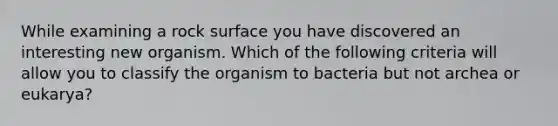 While examining a rock surface you have discovered an interesting new organism. Which of the following criteria will allow you to classify the organism to bacteria but not archea or eukarya?