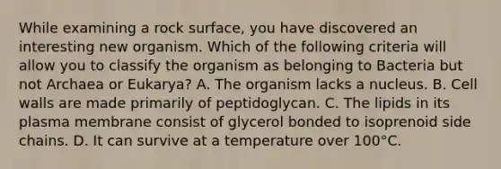 While examining a rock surface, you have discovered an interesting new organism. Which of the following criteria will allow you to classify the organism as belonging to Bacteria but not Archaea or Eukarya? A. The organism lacks a nucleus. B. Cell walls are made primarily of peptidoglycan. C. The lipids in its plasma membrane consist of glycerol bonded to isoprenoid side chains. D. It can survive at a temperature over 100°C.