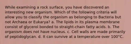 While examining a rock surface, you have discovered an interesting new organism. Which of the following criteria will allow you to classify the organism as belonging to Bacteria but not Archaea or Eukarya? a. The lipids in its plasma membrane consist of glycerol bonded to straight-chain fatty acids. b. The organism does not have nucleus. c. Cell walls are made primarily of peptidoglycan. d. It can survive at a temperature over 100°C.