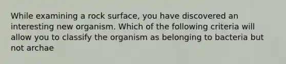 While examining a rock surface, you have discovered an interesting new organism. Which of the following criteria will allow you to classify the organism as belonging to bacteria but not archae