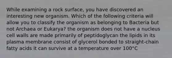 While examining a rock surface, you have discovered an interesting new organism. Which of the following criteria will allow you to classify the organism as belonging to Bacteria but not Archaea or Eukarya? the organism does not have a nucleus cell walls are made primarily of peptidoglycan the lipids in its plasma membrane consist of glycerol bonded to straight-chain fatty acids it can survive at a temperature over 100°C