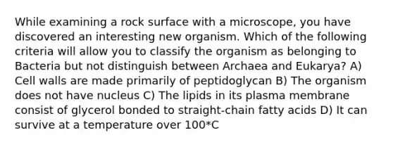 While examining a rock surface with a microscope, you have discovered an interesting new organism. Which of the following criteria will allow you to classify the organism as belonging to Bacteria but not distinguish between Archaea and Eukarya? A) Cell walls are made primarily of peptidoglycan B) The organism does not have nucleus C) The lipids in its plasma membrane consist of glycerol bonded to straight-chain fatty acids D) It can survive at a temperature over 100*C