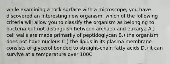 while examining a rock surface with a microscope, you have discovered an interesting new organism. which of the following criteria will allow you to classify the organism as belonging to bacteria but not distinguish between archaea and eukarya A.) cell walls are made primarily of peptidoglycan B.) the organism does not have nucleus C.) the lipids in its plasma membrane consists of glycerol bonded to straight-chain fatty acids D.) it can survive at a temperature over 100C