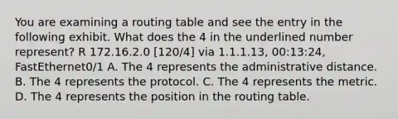 You are examining a routing table and see the entry in the following exhibit. What does the 4 in the underlined number represent? R 172.16.2.0 [120/4] via 1.1.1.13, 00:13:24, FastEthernet0/1 A. The 4 represents the administrative distance. B. The 4 represents the protocol. C. The 4 represents the metric. D. The 4 represents the position in the routing table.