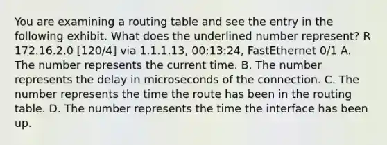 You are examining a routing table and see the entry in the following exhibit. What does the underlined number represent? R 172.16.2.0 [120/4] via 1.1.1.13, 00:13:24, FastEthernet 0/1 A. The number represents the current time. B. The number represents the delay in microseconds of the connection. C. The number represents the time the route has been in the routing table. D. The number represents the time the interface has been up.