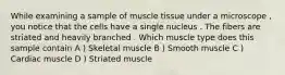 While examining a sample of muscle tissue under a microscope , you notice that the cells have a single nucleus . The fibers are striated and heavily branched . Which muscle type does this sample contain A ) Skeletal muscle B ) Smooth muscle C ) Cardiac muscle D ) Striated muscle