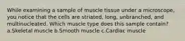 While examining a sample of muscle tissue under a microscope, you notice that the cells are striated, long, unbranched, and multinucleated. Which muscle type does this sample contain? a.Skeletal muscle b.Smooth muscle c.Cardiac muscle