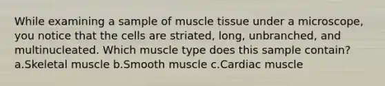 While examining a sample of <a href='https://www.questionai.com/knowledge/kMDq0yZc0j-muscle-tissue' class='anchor-knowledge'>muscle tissue</a> under a microscope, you notice that the cells are striated, long, unbranched, and multinucleated. Which muscle type does this sample contain? a.Skeletal muscle b.Smooth muscle c.Cardiac muscle