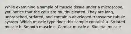 While examining a sample of muscle tissue under a microscope, you notice that the cells are multinucleated. They are long, unbranched, striated, and contain a developed transverse tubule system. Which muscle type does this sample contain? a. Striated muscle b. Smooth muscle c. Cardiac muscle d. Skeletal muscle