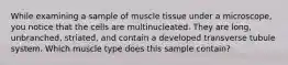 While examining a sample of muscle tissue under a microscope, you notice that the cells are multinucleated. They are long, unbranched, striated, and contain a developed transverse tubule system. Which muscle type does this sample contain?