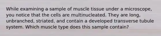 While examining a sample of <a href='https://www.questionai.com/knowledge/kMDq0yZc0j-muscle-tissue' class='anchor-knowledge'>muscle tissue</a> under a microscope, you notice that the cells are multinucleated. They are long, unbranched, striated, and contain a developed transverse tubule system. Which muscle type does this sample contain?