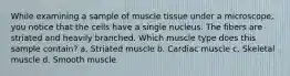 While examining a sample of muscle tissue under a microscope, you notice that the cells have a single nucleus. The fibers are striated and heavily branched. Which muscle type does this sample contain? a. Striated muscle b. Cardiac muscle c. Skeletal muscle d. Smooth muscle