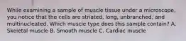 While examining a sample of muscle tissue under a microscope, you notice that the cells are striated, long, unbranched, and multinucleated. Which muscle type does this sample contain? A. Skeletal muscle B. Smooth muscle C. Cardiac muscle