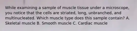 While examining a sample of muscle tissue under a microscope, you notice that the cells are striated, long, unbranched, and multinucleated. Which muscle type does this sample contain? A. Skeletal muscle B. Smooth muscle C. Cardiac muscle