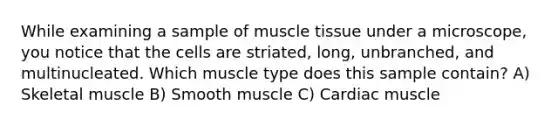 While examining a sample of muscle tissue under a microscope, you notice that the cells are striated, long, unbranched, and multinucleated. Which muscle type does this sample contain? A) Skeletal muscle B) Smooth muscle C) Cardiac muscle