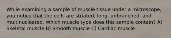 ​While examining a sample of muscle tissue under a microscope, you notice that the cells are striated, long, unbranched, and multinucleated. Which muscle type does this sample contain? ​A) Skeletal muscle​ ​B) Smooth muscle ​C) Cardiac muscle