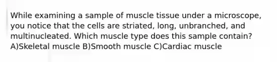 While examining a sample of muscle tissue under a microscope, you notice that the cells are striated, long, unbranched, and multinucleated. Which muscle type does this sample contain? A)Skeletal muscle B)Smooth muscle C)Cardiac muscle