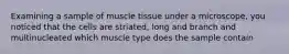 Examining a sample of muscle tissue under a microscope, you noticed that the cells are striated, long and branch and multinucleated which muscle type does the sample contain