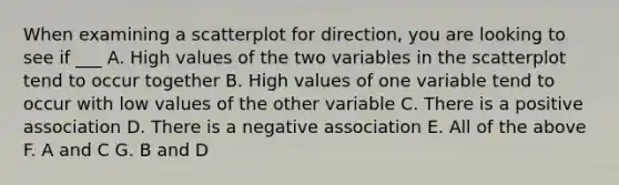 When examining a scatterplot for direction, you are looking to see if ___ A. High values of the two variables in the scatterplot tend to occur together B. High values of one variable tend to occur with low values of the other variable C. There is a positive association D. There is a negative association E. All of the above F. A and C G. B and D