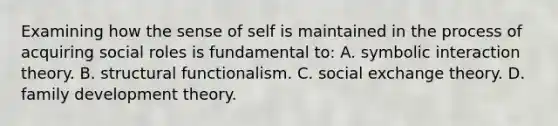 Examining how the sense of self is maintained in the process of acquiring social roles is fundamental to: A. symbolic interaction theory. B. structural functionalism. C. social exchange theory. D. family development theory.