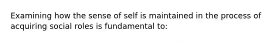 Examining how the sense of self is maintained in the process of acquiring social roles is fundamental to: