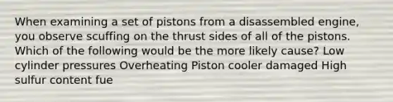 When examining a set of pistons from a disassembled engine, you observe scuffing on the thrust sides of all of the pistons. Which of the following would be the more likely cause? Low cylinder pressures Overheating Piston cooler damaged High sulfur content fue