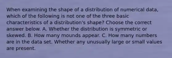 When examining the shape of a distribution of numerical​ data, which of the following is not one of the three basic characteristics of a​ distribution's shape? Choose the correct answer below. A. Whether the distribution is symmetric or skewed. B. How many mounds appear. C. How many numbers are in the data set. Whether any unusually large or small values are present.