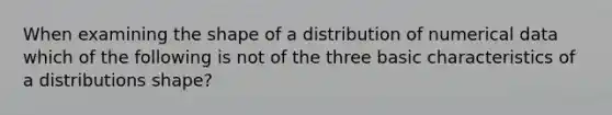 When examining the shape of a distribution of numerical data which of the following is not of the three basic characteristics of a distributions shape?