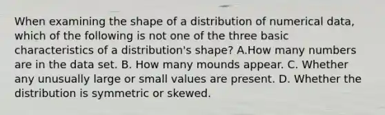 When examining the shape of a distribution of numerical​ data, which of the following is not one of the three basic characteristics of a​ distribution's shape? A.How many numbers are in the data set. B. How many mounds appear. C. Whether any unusually large or small values are present. D. Whether the distribution is symmetric or skewed.