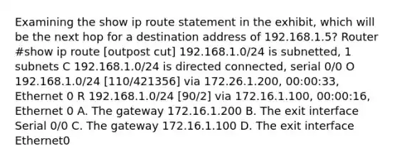 Examining the show ip route statement in the exhibit, which will be the next hop for a destination address of 192.168.1.5? Router #show ip route [outpost cut] 192.168.1.0/24 is subnetted, 1 subnets C 192.168.1.0/24 is directed connected, serial 0/0 O 192.168.1.0/24 [110/421356] via 172.26.1.200, 00:00:33, Ethernet 0 R 192.168.1.0/24 [90/2] via 172.16.1.100, 00:00:16, Ethernet 0 A. The gateway 172.16.1.200 B. The exit interface Serial 0/0 C. The gateway 172.16.1.100 D. The exit interface Ethernet0