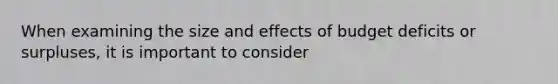 When examining the size and effects of budget deficits or surpluses, it is important to consider