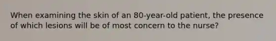 When examining the skin of an 80-year-old patient, the presence of which lesions will be of most concern to the nurse?